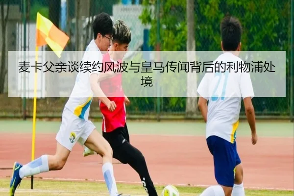麦卡父亲谈续约风波与皇马传闻背后的利物浦处境